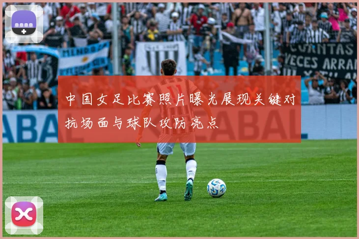 中国女足比赛照片曝光展现关键对抗场面与球队攻防亮点